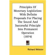 Principles of Monetary Legislation : With Definite Proposals for Placing the Sound and Successful Principle into Permanent Operation (1874) by Webster, Richard, 9780548880005