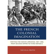 The French Colonial Imagination Writing the Indian Uprisings, 1857-1858, from Second Empire to Third Republic by Frith, Nicola, 9780739180006