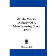 At the Works : A Study of A Manufacturing Town (1907) by Bell, Florence, 9781120160010