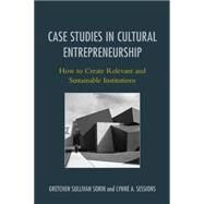 Case Studies in Cultural Entrepreneurship How to Create Relevant and Sustainable Institutions by Sorin, Gretchen Sullivan; Sessions, Lynne A., 9781442230071