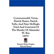 Commonwealth Versus Patrick Hester, Patrick Tully, and Peter Mchugh : Tried and Convicted of the Murder of Alexander W. Rea (1877) by Hughes, Francis Wade; Hester, Patrick; McHugh, Peter, 9781120180087