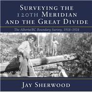 Surveying the 120th Meridian and the Great Divide The Alberta/BC Boundary Survey, 19181924 by Sherwood, Jay, 9781773860091
