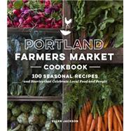 Portland Farmers Market Cookbook 100 Seasonal Recipes and Stories that Celebrate Local Food and People by Jackson, Ellen, 9781632170156