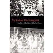 My Father, the Evangelist : True Story of Rev. Robert Nahm-Soo Chung by Chung, Paul Myung-Ha, 9781414110202