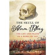 The Skull of Alum Bheg The Life and Death of a Rebel of 1857 by Wagner, Kim, 9780190870232