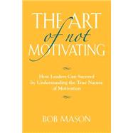 The Art of Not Motivating: How Leaders Can Succeed by Understanding the True Nature of Motivation by Mason, Bob, 9781634900270