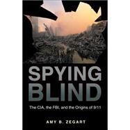 Spying Blind : The CIA, the FBI, and the Origins Of 9/11 by Zegart, Amy B., 9781400830275