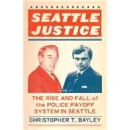 Seattle Justice The Rise and Fall of the Police Payoff System in Seattle by BAYLEY, CHRISTOPHER T., 9781632170293