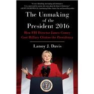 The Unmaking of the President 2016 How FBI Director James Comey Cost Hillary Clinton the Presidency by Davis, Lanny J., 9781501180392
