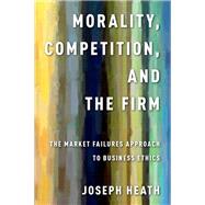 Morality, Competition, and the Firm The Market Failures Approach to Business Ethics by Heath, Joseph, 9780199990481