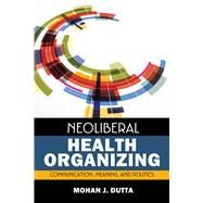 Neoliberal Health Organizing: Communication, Meaning, and Politics by Dutta,Mohan J, 9781629580487