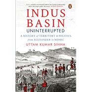 Indus Basin Uninterrupted A History of Territory and Politics from Alexander to Nehru by Sinha, Uttam Kumar, 9780143460503