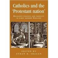 Catholics and the protestant nation RELIGIOUS POLITICS AND IDENTITY IN EARLY MODERN ENGLAND by Shagan, Ethan H., 9780719080524