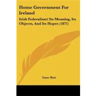 Home Government for Ireland : Irish Federalism! Its Meaning, Its Objects, and Its Hopes (1871) by Butt, Isaac, 9781104180553