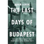 The Last Days of Budapest The Destruction of Europe�s Most Cosmopolitan Capital in World War II by LeBor, Adam, 9781541700581