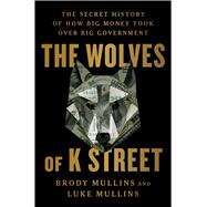 The Wolves of K Street The Secret History of How Big Money Took Over Big Government by Mullins, Brody; Mullins, Luke, 9781982120597