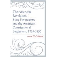 The American Revolution, State Sovereignty, and the American Constitutional Settlement, 17651800 by Coleman, Aaron N., 9781498500623