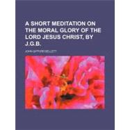 A Short Meditation on the Moral Glory of the Lord Jesus Christ by Bellett, John Gifford, 9780217310642