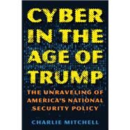 Cyber in the Age of Trump The Unraveling of Americas National Security Policy by Mitchell, Charlie, 9781538130681