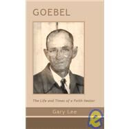 Goebel : The Life and Times of a Faith Healer by Lee, Gary, 9781412010764