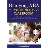 Bringing ABA into Your Inclusive Classroom : A Guide to Improving Outcomes for Students with Autism Spectrum Disorders by Leach, Debra, 9781598570779