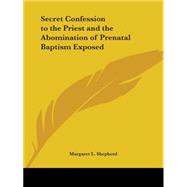 Secret Confession to the Priest and the Abomination of Prenatal Baptism Exposed 1889 by Shepherd, Margaret L., 9780766180819