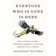 Everyone Who Is Gone Is Here: The United States, Central America, and the Making of a Crisis by Blitzer, Jonathan, 9781984880826