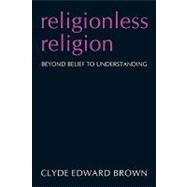 Religionless Religion : Beyond Belief to Understanding by Brown, Clyde, 9781440130830