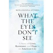 What the Eyes Don't See A Story of Crisis, Resistance, and Hope in an American City by HANNA-ATTISHA, MONA, 9780399590832