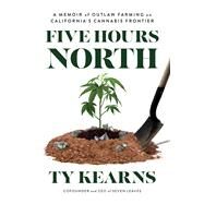 Five Hours North A Memoir of Outlaw Farming on California's Cannabis Frontier by Kearns, Ty, 9781633310896