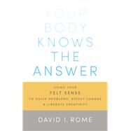 Your Body Knows the Answer Using Your Felt Sense to Solve Problems, Effect Change, and Liberate Creativity by Rome, David I., 9781611800906