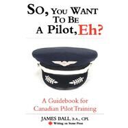 So, You Want to Be a Pilot, Eh? : A Guidebook for Canadian Pilot Training by Ball, James, 9780978130916