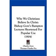 Why We Christians Believe in Christ : Bishop Gore's Bampton Lectures Shortened for Popular Use (1904) by Gore, Charles; Fry, Thomas Charles, 9781104930936