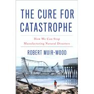 The Cure for Catastrophe How We Can Stop Manufacturing Natural Disasters by Muir-wood, Robert, 9780465060948