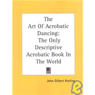 The Art of Acrobatic Dancing: The Only Descriptive Acrobatic Book in the World : Combined with Practice Routine and Routine for Several Beautiful Stage Numbers by Keeling, John Gilbert, 9781432570965