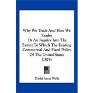 Why We Trade and How We Trade : Or an Inquiry into the Extent to Which the Existing Commercial and Fiscal Policy of the United States (1878) by Wells, David Ames, 9781104930967