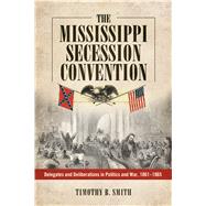 The Mississippi Secession Convention: Delegates and Deliberations in Politics and War, 1861-1865 by Smith, Timothy B., 9781628460971