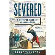 Severed A History of Heads Lost and Heads Found by Larson, Frances, 9781631490996