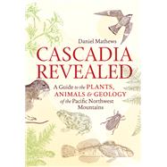 Cascadia Revealed A Guide to the Plants, Animals, and Geology of the Pacific Northwest Mountains by Mathews, Daniel, 9781643261010