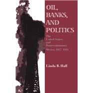 Oil, Banks, and Politics : The United States and Postrevolutionary Mexico, 1917-1924 by Hall, Linda B., 9780292731011