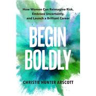 Begin Boldly How Women Can Reimagine Risk, Embrace Uncertainty & Launch a Brilliant Career by Arscott, Christie Hunter; Myers, Betsy, 9781523001071