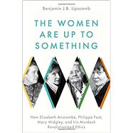 The Women Are Up to Something How Elizabeth Anscombe, Philippa Foot, Mary Midgley, and Iris Murdoch Revolutionized Ethics by Lipscomb, Benjamin J.B., 9780197541074
