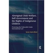 Aboriginal Child Welfare, Self-Government and the Rights of Indigenous Children: Protecting the Vulnerable Under International Law by Harris-Short,Sonia, 9781138261082