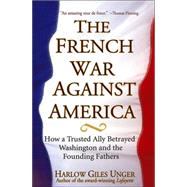 The French War Against America How a Trusted Ally Betrayed Washington and the Founding Fathers by Unger, Harlow Giles, 9780471651130