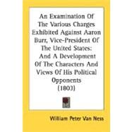 An Examination Of The Various Charges Exhibited Against Aaron Burr, Vice-President Of The United States: And a Development of the Characters and Views of His Political Opponents by Van Ness, William Peter, 9780548621141