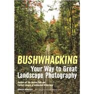 Bushwhacking Your Way to Great Landscape Photography Venture Off the Beaten Path and Capture Images of Untouched Wilderness by Morrissey, Spencer, 9781682031162