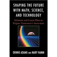 Shaping the Future with Math, Science, and Technology Solutions and Lesson Plans to Prepare Tomorrows Innovators by Adams, Dennis; Hamm, Mary, 9781610481168