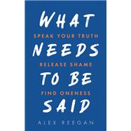 What Needs to Be Said Speak Your Truth, Release Shame, Find Oneness by Reegan, Alex, 9781401971175