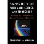 Shaping the Future with Math, Science, and Technology Solutions and Lesson Plans to Prepare Tomorrows Innovators by Adams, Dennis; Hamm, Mary, 9781610481175
