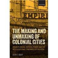 The Making and Unmaking of Colonial Cities Urban Planning, Imperial Power, and the Improvisational Itineraries of the Poor by Obert, Julia C., 9780198881247